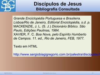 Discípulos de Jesus
Bibliografia Consultada
28/03/2012 Discípulos de Jesus 15
Grande Enciclopédia Portuguesa e Brasileira.
Lisboa/Rio de Janeiro, Editorial Enciclopédia, s.d. p.
MACKENZIE, J. L. (S. J.) Dicionário Bíblico. São
Paulo, Edições Paulinas, 1984.
XAVIER, F. C. Boa Nova, pelo Espírito Humberto
de Campos. 11. ed., Rio de Janeiro, FEB, 1977.
Texto em HTML
http://www.sergiobiagigregorio.com.br/palestra/discipulos.h
 
