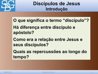 Discípulos de Jesus
Introdução
28/03/2012 Discípulos de Jesus 2
O que significa o termo “discípulo”?
Há diferença entre discípulo e
apóstolo?
Como era a relação entre Jesus e
seus discípulos?
Quais as repercussões ao longo do
tempo?
 