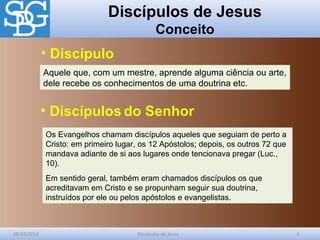 Discípulos de Jesus
Conceito
28/03/2012 Discípulos de Jesus 3
Aquele que, com um mestre, aprende alguma ciência ou arte,
dele recebe os conhecimentos de uma doutrina etc.
Os Evangelhos chamam discípulos aqueles que seguiam de perto a
Cristo: em primeiro lugar, os 12 Apóstolos; depois, os outros 72 que
mandava adiante de si aos lugares onde tencionava pregar (Luc.,
10).
Em sentido geral, também eram chamados discípulos os que
acreditavam em Cristo e se propunham seguir sua doutrina,
instruídos por ele ou pelos apóstolos e evangelistas.
• Discípulo
• Discípulos do Senhor
 