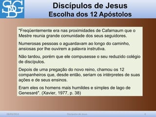 Discípulos de Jesus
Escolha dos 12 Apóstolos
28/03/2012 Discípulos de Jesus 4
"Freqüentemente era nas proximidades de Cafarnaum que o
Mestre reunia grande comunidade dos seus seguidores.
Numerosas pessoas o aguardavam ao longo do caminho,
ansiosas por lhe ouvirem a palavra instrutiva.
Não tardou, porém que ele compusesse o seu reduzido colégio
de discípulos.
Depois de uma pregação do novo reino, chamou os 12
companheiros que, desde então, seriam os intérpretes de suas
ações e de seus ensinos.
Eram eles os homens mais humildes e simples de lago de
Genesaré". (Xavier, 1977, p. 38)
 