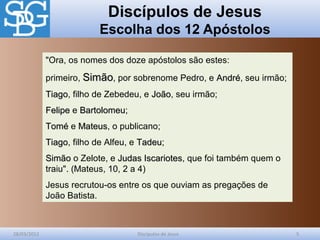 Discípulos de Jesus
Escolha dos 12 Apóstolos
28/03/2012 Discípulos de Jesus 5
"Ora, os nomes dos doze apóstolos são estes:
primeiro, SimãoSimão, por sobrenome Pedro, e AndréAndré, seu irmão;
TiagoTiago, filho de Zebedeu, e JoãoJoão, seu irmão;
FelipeFelipe e BartolomeuBartolomeu;
ToméTomé e MateusMateus, o publicano;
TiagoTiago, filho de Alfeu, e TadeuTadeu;
SimãoSimão o Zelote, e Judas IscariotesJudas Iscariotes, que foi também quem o
traiu". (Mateus, 10, 2 a 4)
Jesus recrutou-os entre os que ouviam as pregações de
João Batista.
 