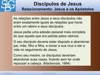 Discípulos de Jesus
Relacionamento: Jesus e os Apóstolos
28/03/2012 Discípulos de Jesus 6
As relações entre Jesus e seus discípulos não
eram exatamente iguais às relações que havia
entre um rabino e seus discípulos.
Jesus pedia uma adesão pessoal mais completa
do que aquela que era pedida pelos rabinos.
O seu discípulo deveria estar disposto a abandonar
pai, mãe, filho e filha, e tomar a sua cruz e dar a
vida no seguimento de Jesus.
Como seu mestre, os discípulos deveriam
abandonar suas casas, ficando sem ter onde
repousar a cabeça. (Mackenzie, 1984)
 