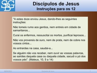 Discípulos de Jesus
Instruções para os 12
28/03/2012 Discípulos de Jesus 7
"A estes doze enviou Jesus, dando-lhes as seguintes
instruções:
Não tomeis rumo aos gentios, nem entreis em cidade de
samaritanos...
Curai os enfermos, ressuscitai os mortos, purificai leprosos...
Não vos provereis de ouro, nem de prata, nem de cobre nos
vossos cintos...
Ao entrardes na casa, saudai-a...
Se alguém não vos receber, nem ouvir as vossas palavras,
ao sairdes daquela casa ou daquela cidade, sacudi o pó dos
vossos pés". (Mateus, 10, 5 a 14)
 