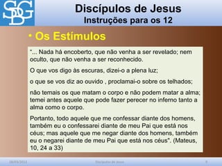 Discípulos de Jesus
Instruções para os 12
28/03/2012 Discípulos de Jesus 9
“... Nada há encoberto, que não venha a ser revelado; nem
oculto, que não venha a ser reconhecido.
O que vos digo às escuras, dizei-o a plena luz;
o que se vos diz ao ouvido , proclamai-o sobre os telhados;
não temais os que matam o corpo e não podem matar a alma;
temei antes aquele que pode fazer perecer no inferno tanto a
alma como o corpo.
Portanto, todo aquele que me confessar diante dos homens,
também eu o confessarei diante de meu Pai que está nos
céus; mas aquele que me negar diante dos homens, também
eu o negarei diante de meu Pai que está nos céus". (Mateus,
10, 24 a 33)
• Os Estímulos
 