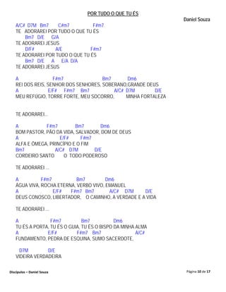 POR TUDO O QUE TU ÉS
                                                                 Daniel Souza
   A/C# D7M Bm7     C#m7          F#m7
   TE ADORAREI POR TUDO O QUE TU ÉS
       Bm7 D/E G/A
   TE ADORAREI JESUS
       D/F#        A/E           F#m7
   TE ADORAREI POR TUDO O QUE TU ÉS
       Bm7 D/E A E/A D/A
   TE ADORAREI JESUS

   A               F#m7               Bm7       Dm6
   REI DOS REIS, SENHOR DOS SENHORES, SOBERANO,GRANDE DEUS
   A             E/F# F#m7 Bm7            A/C# D7M        D/E
   MEU REFÚGIO, TORRE FORTE, MEU SOCORRO,      MINHA FORTALEZA


   TE ADORAREI...

   A           F#m7         Bm7        Dm6
   BOM PASTOR, PÃO DA VIDA, SALVADOR, DOM DE DEUS
   A                 E/F#      F#m7
   ALFA E ÔMEGA, PRINCÍPIO E O FIM
   Bm7             A/C# D7M         D/E
   CORDEIRO SANTO      O TODO PODEROSO

   TE ADORAREI ...

   A          F#m7          Bm7         Dm6
   ÁGUA VIVA, ROCHA ETERNA, VERBO VIVO, EMANUEL
   A               E/F#  F#m7 Bm7        A/C# D7M    D/E
   DEUS CONOSCO, LIBERTADOR, O CAMINHO, A VERDADE E A VIDA

   TE ADORAREI ...

   A              F#m7          Bm7           Dm6
   TU ÉS A PORTA, TU ÉS O GUIA, TU ÉS O BISPO DA MINHA ALMA
   A            E/F#         F#m7 Bm7                  A/C#
   FUNDAMENTO, PEDRA DE ESQUINA, SUMO SACERDOTE,

     D7M        D/E
   VIDEIRA VERDADEIRA

Discípulos – Daniel Souza                                         Página 10 de 17
 