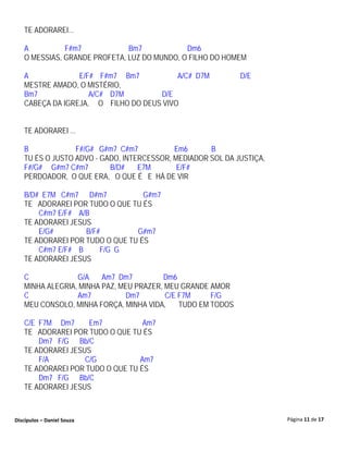 TE ADORAREI...

   A          F#m7            Bm7            Dm6
   O MESSIAS, GRANDE PROFETA, LUZ DO MUNDO, O FILHO DO HOMEM

   A             E/F# F#m7 Bm7           A/C# D7M            D/E
   MESTRE AMADO, O MISTÉRIO,
   Bm7              A/C# D7M        D/E
   CABEÇA DA IGREJA, O FILHO DO DEUS VIVO


   TE ADORAREI ...

   B             F#/G# G#m7 C#m7           Em6      B
   TU ÉS O JUSTO ADVO - GADO, INTERCESSOR, MEDIADOR SOL DA JUSTIÇA,
   F#/G# G#m7 C#m7        B/D#    E7M       E/F#
   PERDOADOR, O QUE ERA, O QUE É E HÁ DE VIR

   B/D# E7M C#m7 D#m7             G#m7
   TE ADORAREI POR TUDO O QUE TU ÉS
       C#m7 E/F# A/B
   TE ADORAREI JESUS
       E/G#        B/F#         G#m7
   TE ADORAREI POR TUDO O QUE TU ÉS
       C#m7 E/F# B     F/G G
   TE ADORAREI JESUS

   C             G/A    Am7 Dm7         Dm6
   MINHA ALEGRIA, MINHA PAZ, MEU PRAZER, MEU GRANDE AMOR
   C             Am7           Dm7       C/E F7M     F/G
   MEU CONSOLO, MINHA FORÇA, MINHA VIDA,     TUDO EM TODOS

   C/E F7M Dm7      Em7           Am7
   TE ADORAREI POR TUDO O QUE TU ÉS
       Dm7 F/G Bb/C
   TE ADORAREI JESUS
       F/A         C/G           Am7
   TE ADORAREI POR TUDO O QUE TU ÉS
       Dm7 F/G Bb/C
   TE ADORAREI JESUS



Discípulos – Daniel Souza                                             Página 11 de 17
 
