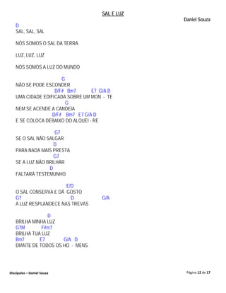 SAL E LUZ
                                                 Daniel Souza
   D
   SAL, SAL, SAL

   NÓS SOMOS O SAL DA TERRA

   LUZ, LUZ, LUZ

   NÓS SOMOS A LUZ DO MUNDO

                      G
   NÃO SE PODE ESCONDER
                   D/F# Bm7       E7 G/A D
   UMA CIDADE EDIFICADA SOBRE UM MON - TE
                        G
   NEM SE ACENDE A CANDEIA
                  D/F# Bm7 E7 G/A D
   E SE COLOCA DEBAIXO DO ALQUEI - RE

                    G7
   SE O SAL NÃO SALGAR
                   D
   PARA NADA MAIS PRESTA
                   G7
   SE A LUZ NÃO BRILHAR
                 D
   FALTARÁ TESTEMUNHO

                       E/D
   O SAL CONSERVA E DÁ GOSTO
   G7                    D           G/A
   A LUZ RESPLANDECE NAS TREVAS

                D
   BRILHA MINHA LUZ
   G7M        F#m7
   BRILHA TUA LUZ
   Bm7       E7       G/A D
   DIANTE DE TODOS OS HO - MENS




Discípulos – Daniel Souza                         Página 12 de 17
 