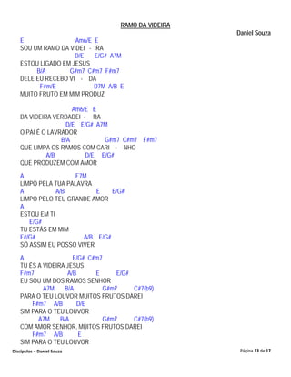 RAMO DA VIDEIRA
                                                      Daniel Souza
   E                Am6/E E
   SOU UM RAMO DA VIDEI - RA
                    D/E   E/G# A7M
   ESTOU LIGADO EM JESUS
        B/A       G#m7 C#m7 F#m7
   DELE EU RECEBO VI - DA
         F#m/E            D7M A/B E
   MUITO FRUTO EM MIM PRODUZ

                     Am6/E E
   DA VIDEIRA VERDADEI - RA
                   D/E E/G# A7M
   O PAI É O LAVRADOR
                 B/A          G#m7 C#m7 F#m7
   QUE LIMPA OS RAMOS COM CARI - NHO
            A/B          D/E E/G#
   QUE PRODUZEM COM AMOR
   A                 E7M
   LIMPO PELA TUA PALAVRA
   A           A/B         E    E/G#
   LIMPO PELO TEU GRANDE AMOR
   A
   ESTOU EM TI
      E/G#
   TU ESTÁS EM MIM
   F#/G#               A/B E/G#
   SÓ ASSIM EU POSSO VIVER
   A                  E/G# C#m7
   TU ÉS A VIDEIRA JESUS
   F#m7             A/B      E      E/G#
   EU SOU UM DOS RAMOS SENHOR
           A7M     B/A          G#m7     C#7(b9)
   PARA O TEU LOUVOR MUITOS FRUTOS DAREI
       F#m7 A/B         D/E
   SIM PARA O TEU LOUVOR
         A7M     B/A            G#m7     C#7(b9)
   COM AMOR SENHOR, MUITOS FRUTOS DAREI
       F#m7 A/B         E
   SIM PARA O TEU LOUVOR
Discípulos – Daniel Souza                              Página 13 de 17
 