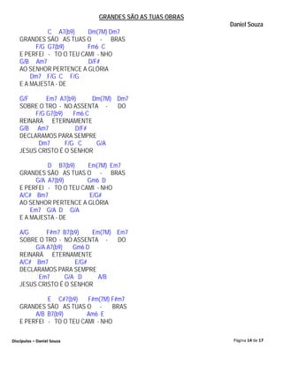 GRANDES SÃO AS TUAS OBRAS
                                                        Daniel Souza
            C A7(b9)     Dm(7M) Dm7
   GRANDES SÃO AS TUAS O - BRAS
        F/G G7(b9)       Fm6 C
   E PERFEI - TO O TEU CAMI - NHO
   G/B Am7               D/F#
   AO SENHOR PERTENCE A GLÓRIA
       Dm7 F/G C F/G
   E A MAJESTA - DE

   G/F      Em7 A7(b9)      Dm(7M) Dm7
   SOBRE O TRO - NO ASSENTA -      DO
        F/G G7(b9)    Fm6 C
   REINARÁ ETERNAMENTE
   G/B Am7             D/F#
   DECLARAMOS PARA SEMPRE
         Dm7       F/G C     G/A
   JESUS CRISTO É O SENHOR

             D B7(b9)    Em(7M) Em7
   GRANDES SÃO AS TUAS O - BRAS
         G/A A7(b9)      Gm6 D
   E PERFEI - TO O TEU CAMI - NHO
   A/C# Bm7               E/G#
   AO SENHOR PERTENCE A GLÓRIA
       Em7 G/A D G/A
   E A MAJESTA - DE

   A/G      F#m7 B7(b9)     Em(7M) Em7
   SOBRE O TRO - NO ASSENTA -      DO
        G/A A7(b9)    Gm6 D
   REINARÁ ETERNAMENTE
   A/C# Bm7           E/G#
   DECLARAMOS PARA SEMPRE
         Em7       G/A D      A/B
   JESUS CRISTO É O SENHOR

            E C#7(b9)    F#m(7M) F#m7
   GRANDES SÃO AS TUAS O -        BRAS
        A/B B7(b9)       Am6 E
   E PERFEI - TO O TEU CAMI - NHO

Discípulos – Daniel Souza                                Página 14 de 17
 