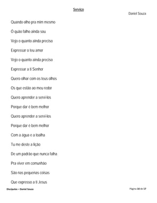 Serviço
                                             Daniel Souza

   Quando olho pra mim mesmo

   Ó quão falho ainda sou

   Vejo o quanto ainda preciso

   Expressar o teu amor

   Vejo o quanto ainda preciso

   Expressar a ti Senhor

   Quero olhar com os teus olhos

   Os que estão ao meu redor

   Quero aprender a servi-los

   Porque dar é bem melhor

   Quero aprender a servi-los

   Porque dar é bem melhor

   Com a água e a toalha

   Tu me deste a lição

   De um padrão que nunca falha

   Pra viver em comunhão

   São nas pequenas coisas

   Que expresso a ti Jesus
Discípulos – Daniel Souza                    Página 16 de 17
 