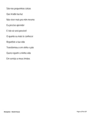 São nas pequeninas coisas

   Que irradio tua luz

   Não viver mais pra mim mesmo

   Eu preciso aprender

   E isto só será possível

   O quanto eu mais te conhecer

   Repartiste a tua vida

   Transformou-a em vinho e pão

   Quero repartir a minha vida

   Em serviço a meus irmãos




Discípulos – Daniel Souza         Página 17 de 17
 