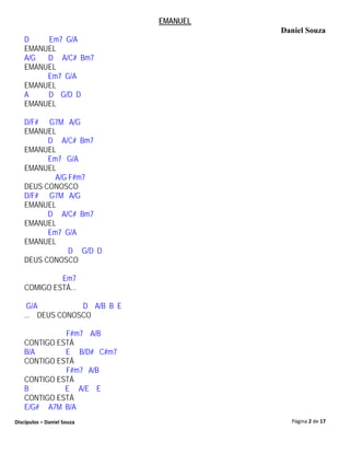 EMANUEL
                                       Daniel Souza
   D    Em7 G/A
   EMANUEL
   A/G  D A/C# Bm7
   EMANUEL
        Em7 G/A
   EMANUEL
   A    D G/D D
   EMANUEL

   D/F# G7M A/G
   EMANUEL
         D A/C# Bm7
   EMANUEL
         Em7 G/A
   EMANUEL
           A/G F#m7
   DEUS CONOSCO
   D/F# G7M A/G
   EMANUEL
         D A/C# Bm7
   EMANUEL
         Em7 G/A
   EMANUEL
               D G/D D
   DEUS CONOSCO

            Em7
   COMIGO ESTÁ...

    G/A          D A/B B E
   ... DEUS CONOSCO

             F#m7 A/B
   CONTIGO ESTÁ
   B/A       E B/D# C#m7
   CONTIGO ESTÁ
             F#m7 A/B
   CONTIGO ESTÁ
   B         E A/E E
   CONTIGO ESTÁ
   E/G# A7M B/A
Discípulos – Daniel Souza                Página 2 de 17
 
