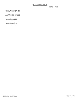 AO SENHOR JESUS
                                              Daniel Souza

   TODA A GLÓRIA (4X)

   AO SENHOR JESUS

   TODA A HONRA ...

   TODA A FORÇA ...




Discípulos – Daniel Souza                                    Página 4 de 17
 