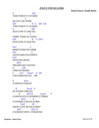 JESUS É O REI DA GLÓRIA
                                                             Daniel Souza e Asaph Borba
            G                  G/B
            TODO PODER TE FOI DADO
                        C
            NO CÉU E NA TERRA
            G/D               D G D/G C/G
            TODO PODER TE FOI DADO
            G                 G/B
            DEUS O PAI TE EXALTOU
                            C
            SOBRE TODAS AS COISAS
            G/D               D G D/F#
            DEUS O PAI TE EXALTOU

            Em7             C
            MANIFESTADO EM CARNE
            Em7               C
            JUSTIFICADO EM ESPÍRITO
            Em7
            VISTO DOS ANJOS
                D/F#
            PREGADO AOS GENTIOS
            G        G/B
            CRIDO NO MUNDO
            C      Em7    Dsus4 G D/E
            E RECEBIDO NA GLÓ - RIA

            A          A/C#
            LEVANTAI Ó PORTAS

               D         Esus4 E
            AS VOSSAS CABEÇAS
                  A      A/C# D       Esus4   E
            LEVANTAI-VOS Ó ENTRADAS ETERNAS
                    F#m7        D
            E ENTRARÁ O REI DA GLÓRIA
                    F#m7       B7
            QUEM É ESTE REI DA GLÓRIA?
                 Bm7          A/C# D
            O SENHOR FORTE E PODEROSO


Discípulos – Daniel Souza                                               Página 6 de 17
 
