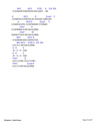 Bm7      A/C#   D D/E A E/A D/A
            O SENHOR PODEROSO NA GUER - RA

           A             A/C#        D       Esus4 E
          LEVANTAI O PORTAS AS VOSSAS CABEÇAS
                 A          A/C# D     Esus4   E
          LEVANTAI-VOS, O ENTRADAS ETERNAS
                   F#m7          D
          E ENTRARÁ O REI DA GLÓRIA
                   F#m7           B7
          QUEM É ESTE REI DA GLÓRIA
                Bm7           A/C# D
           O SENHOR DOS EXÉRCITOS
                Bm7 A/C# D D/E A E/A D/A
           ELE É O REI DA GLÓRIA
           A D          E
           JE – E – E - SUS
           A D          E
           JE – E – E - SUS
           F#m7           D
           ELE É O REI, ELE É O REI
           F#m7              Esus4 A
           ELE É O REI DA GLÓRIA




Discípulos – Daniel Souza                              Página 7 de 17
 