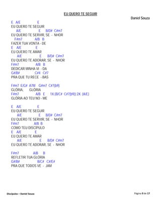 EU QUERO TE SEGUIR
                                                       Daniel Souza
   E A/E          E
   EU QUERO TE SEGUIR
      A/E          E B/D# C#m7
   EU QUERO TE SERVIR, SE - NHOR
     F#m7       A/B B
   FAZER TUA VONTA - DE
   E A/E        E
   EU QUERO TE AMAR
       A/E          E    B/D# C#m7
   EU QUERO TE ADORAR, SE - NHOR
   F#m7         A/B B
   DEDICAR MINHA VI - DA
   G#/B#        C#4 C#7
   PRA QUE TU RECE - BAS

   F#m7 E/G# A7M G#m7 C#7(b9)
   GLÓRIA,   GLÓRIA
   F#m7          A/B E 1X.{B/C# C#7(b9)} 2X. {A/E}
   GLÓRIA AO TEU NO - ME

   E A/E          E
   EU QUERO TE SEGUIR
      A/E          E B/D# C#m7
   EU QUERO TE SERVIR, SE - NHOR
   F#m7         A/B B
   COMO TEU DISCÍPULO
   E A/E        E
   EU QUERO TE AMAR
      A/E           E   B/D# C#m7
   EU QUERO TE ADORAR, SE - NHOR

   F#m7         A/B B
   REFLETIR TUA GLÓRIA
   G#/B#           B/C# C#/E#
   PRA QUE TODOS VE - JAM




Discípulos – Daniel Souza                                Página 9 de 17
 