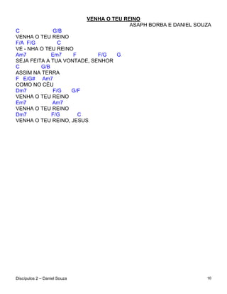 VENHA O TEU REINO
                                            ASAPH BORBA E DANIEL SOUZA
C             G/B
VENHA O TEU REINO
F/A F/G         C
VE - NHA O TEU REINO
Am7          Em7    F       F/G  G
SEJA FEITA A TUA VONTADE, SENHOR
C        G/B
ASSIM NA TERRA
F E/G# Am7
COMO NO CÉU
Dm7           F/G   G/F
VENHA O TEU REINO
Em7          Am7
VENHA O TEU REINO
Dm7          F/G      C
VENHA O TEU REINO, JESUS




Discípulos 2 – Daniel Souza                                         10
 