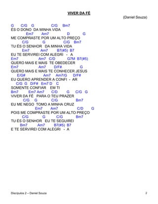 VIVER DA FÉ
                                            (Daniel Souza)

G    C/G G          C/G Bm7
ÉS O DONO DA MINHA VIDA
        Em7     Am7          D       G
ME COMPRASTE POR UM ALTO PREÇO
      C/G        G         C/G Bm7
TU ÉS O SENHOR DA MINHA VIDA
      Em7       Am7    B7(#5) B7
EU TE SERVIREI COM ALEGRI - A
Em7            Am7 C/D       G7M B7(#5)
QUERO MAIS E MAIS TE OBEDECER
Em7            Am7    D/F#          G
QUERO MAIS E MAIS TE CONHECER JESUS
   E/G#          Am7 Am7/G      D/F#
EU QUERO APRENDER A CONFI - AR
   C/G G D/F# Em7 D C
SOMENTE CONFIAR EM TI
Bm7       Em7 Am7   C/D      G   C/G G
VIVER DA FÉ PARA O TEU PRAZER
      C/G G         C/G          Bm7
EU ME NEGO TOMO A MINHA CRUZ
             Em7    Am7           C/D   G
POIS ME COMPRASTE POR UM ALTO PREÇO
      C/G        G     C/G       Bm7
TU ÉS O SENHOR EU TE SEGUIREI
     Bm7      Am7     B7(#5) B7
E TE SERVIREI COM ALEGRI - A




Discípulos 2 – Daniel Souza                              2
 