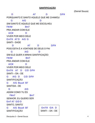 SANTIFICAÇÃO
                                                     (Daniel Souza)
     D                  A7        D           D/F#
PORQUANTO É SANTO AQUELE QUE ME CHAMOU
    G         A/G            D
SIM SANTO É AQUELE QUE ME ESCOLHEU
F#/A#            Bm7
PRA ANDAR COM ELE
  A/C#           D
VIVER POR MEIO DELE
Em7/9 A7 D A/G G
SANTI - DADE
     D             A7      D           D/F#
POIS ESTA É A VONTADE DE DEUS O PAI
    G           A/G         D
SIM ELE QUER A MINHA SANTIFICAÇÃO
F#/A#            Bm7
PRA ANDAR COM ELE
  A/C#           D
VIVER POR MEIO DELE
Em7/9 A7 D C/D D/F#
SANTI – DA - DE
G     A/G D     C/D D/F#
SANTIFICAÇÃO
G      A/G Bsus4 B7
SANTIDA - DE
  G             A/G
ASSIM COMO TU ÉS
   F#m7              Bm7
SENHOR, EU QUERO SER
Em7 A7 G/D D
SANTO, SANTO
G      A/G Bsus4 B7            Em7/9 G/A D
SANTIFICAÇÃO                  SANTI – DA - DE

Discípulos 2 – Daniel Souza                                       4
 