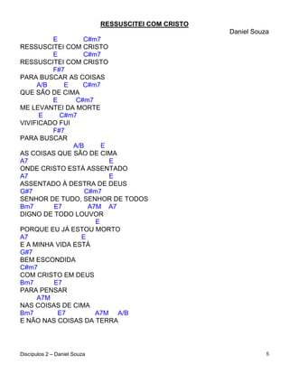 RESSUSCITEI COM CRISTO
                                                       Daniel Souza
         E        C#m7
RESSUSCITEI COM CRISTO
         E        C#m7
RESSUSCITEI COM CRISTO
         F#7
PARA BUSCAR AS COISAS
     A/B     E    C#m7
QUE SÃO DE CIMA
         E      C#m7
ME LEVANTEI DA MORTE
      E    C#m7
VIVIFICADO FUI
         F#7
PARA BUSCAR
               A/B      E
AS COISAS QUE SÃO DE CIMA
A7                        E
ONDE CRISTO ESTÁ ASSENTADO
A7                        E
ASSENTADO À DESTRA DE DEUS
G#7                C#m7
SENHOR DE TUDO, SENHOR DE TODOS
Bm7      E7         A7M A7
DIGNO DE TODO LOUVOR
                      E
PORQUE EU JÁ ESTOU MORTO
A7               E
E A MINHA VIDA ESTÁ
G#7
BEM ESCONDIDA
C#m7
COM CRISTO EM DEUS
Bm7      E7
PARA PENSAR
     A7M
NAS COISAS DE CIMA
Bm7        E7         A7M A/B
E NÃO NAS COISAS DA TERRA




Discípulos 2 – Daniel Souza                                       5
 