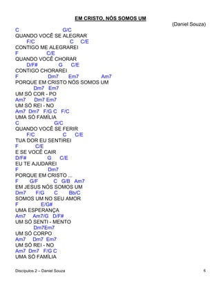 EM CRISTO, NÓS SOMOS UM
                                                        (Daniel Souza)
C                   G/C
QUANDO VOCÊ SE ALEGRAR
     F/C               C C/E
CONTIGO ME ALEGRAREI
F            C/E
QUANDO VOCÊ CHORAR
     D/F#         G    C/E
CONTIGO CHORAREI
F             Dm7     Em7    Am7
PORQUE EM CRISTO NÓS SOMOS UM
        Dm7 Em7
UM SÓ COR - PO
Am7     Dm7 Em7
UM SÓ REI - NO
Am7 Dm7 F/G C F/C
UMA SÓ FAMÍLIA
C               G/C
QUANDO VOCÊ SE FERIR
     F/C            C   C/E
TUA DOR EU SENTIREI
F        C/E
E SE VOCÊ CAIR
D/F#         G    C/E
EU TE AJUDAREI
F             Dm7
PORQUE EM CRISTO ...
F     G/F       C G/B Am7
EM JESUS NÓS SOMOS UM
Dm7      F/G    C     Bb/C
SOMOS UM NO SEU AMOR
F          E/G#
UMA ESPERANÇA
Am7 Am7/G D/F#
UM SÓ SENTI - MENTO
        Dm7Em7
UM SÓ CORPO
Am7 Dm7 Em7
UM SÓ REI - NO
Am7 Dm7 F/G C
UMA SÓ FAMÍLIA

Discípulos 2 – Daniel Souza                                          6
 