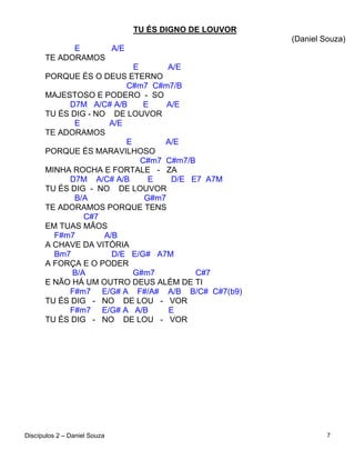 TU ÉS DIGNO DE LOUVOR
                                                      (Daniel Souza)
            E     A/E
      TE ADORAMOS
                           E       A/E
      PORQUE ÉS O DEUS ETERNO
                         C#m7 C#m7/B
      MAJESTOSO E PODERO - SO
           D7M A/C# A/B       E    A/E
      TU ÉS DIG - NO DE LOUVOR
             E       A/E
      TE ADORAMOS
                         E        A/E
      PORQUE ÉS MARAVILHOSO
                             C#m7 C#m7/B
      MINHA ROCHA E FORTALE - ZA
           D7M A/C# A/B        E    D/E E7 A7M
      TU ÉS DIG - NO DE LOUVOR
             B/A              G#m7
      TE ADORAMOS PORQUE TENS
               C#7
      EM TUAS MÃOS
        F#m7        A/B
      A CHAVE DA VITÓRIA
        Bm7           D/E E/G# A7M
      A FORÇA E O PODER
            B/A            G#m7          C#7
      E NÃO HÁ UM OUTRO DEUS ALÉM DE TI
           F#m7 E/G# A F#/A# A/B B/C# C#7(b9)
      TU ÉS DIG - NO DE LOU - VOR
           F#m7 E/G# A A/B         E
      TU ÉS DIG - NO DE LOU - VOR




Discípulos 2 – Daniel Souza                                    7
 