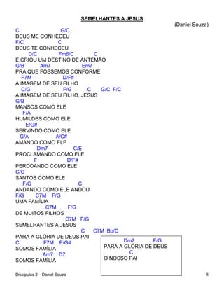 SEMELHANTES A JESUS
                                                          (Daniel Souza)
C                G/C
DEUS ME CONHECEU
F/C             C
DEUS TE CONHECEU
      D/C       Fm6/C          C
E CRIOU UM DESTINO DE ANTEMÃO
G/B       Am7              Em7
PRA QUE FÔSSEMOS CONFORME
   F7M            D/F#
A IMAGEM DE SEU FILHO
   C/G            F/G       C    G/C F/C
A IMAGEM DE SEU FILHO, JESUS
G/B
MANSOS COMO ELE
   F/A
HUMILDES COMO ELE
    E/G#
SERVINDO COMO ELE
  G/A          A/C#
AMANDO COMO ELE
         Dm7          C/E
PROCLAMANDO COMO ELE
        F           D/F#
PERDOANDO COMO ELE
C/G
SANTOS COMO ELE
   F/G                   C
ANDANDO COMO ELE ANDOU
F/G      C7M F/G
UMA FAMÍLIA
            C7M     F/G
DE MUITOS FILHOS
                   C7M F/G
SEMELHANTES A JESUS
                          C    C7M Bb/C
PARA A GLÓRIA DE DEUS PAI
C          F7M E/G#                      Dm7       F/G
SOMOS FAMÍLIA                     PARA A GLÓRIA DE DEUS
           Am7 D7                          C
SOMOS FAMÍLIA                     O NOSSO PAI


Discípulos 2 – Daniel Souza                                            8
 