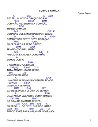 CORPO E FAMÍLIA
                                                Daniel Souza
     A            D/A            A E/G#
RECEBI UM NOVO CORAÇÃO DO PAI
      F#m7         C#m7         D7M
CORAÇÃO REGENERADO, CORAÇÃO
           A/C#
TRANSFORMADO
      Bm7                            D/E E
CORAÇÃO QUE É INSPIRADO POR JESUS
       A              D/A         A     E/G#
COMO FRUTO DESTE NOVO CORAÇÃO
      F#m7              C#m7
EU DECLARO A PAZ DE CRISTO
         D7M         A/C#
TE ABENÇOO MEU IRMÃO
      Bm7                    D/E     E
PRECIOSA É A NOSSA COMUNHÃO
         A
SOMOS CORPO
                   E/G#
E ASSIM BEM AJUSTADO
   C#7(b9)      F#m7     D7M
TOTALMENTE LIGADO, UNIDO
  Bm7         D/E
VIVENDO EM AMOR
       A                            E/G#
UMA FAMÍLIA SEM QUALQUER FALSIDADE
  C#7(b9)       F#m7
VIVENDO A VERDADE
       D7M        Bm7           D/E
EXPRESSANDO A GLÓRIA DO SENHOR
       A                          E/G#
UMA FAMÍLIA VIVENDO O COMPROMISSO
   C#7(b9)             F#m7
DO GRANDE AMOR DE CRISTO
        D7M A/C# Bm7 D/E            A
EU PRECI - SO DE TI, QUERIDO IRMÃO
E/G# F#m7           Bm7       D/E     A
PRECIOSO ÉS PARA MIM, QUERIDO IRMÃO.


Discípulos 2 – Daniel Souza                                9
 