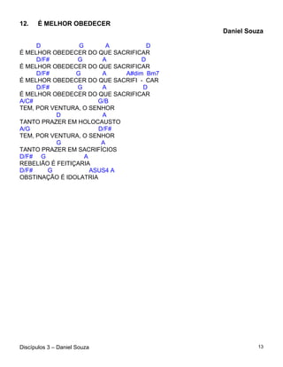 12.    É MELHOR OBEDECER
                                          Daniel Souza

     D            G        A         D
É MELHOR OBEDECER DO QUE SACRIFICAR
     D/F#        G       A         D
É MELHOR OBEDECER DO QUE SACRIFICAR
     D/F#        G       A    A#dim Bm7
É MELHOR OBEDECER DO QUE SACRIFI - CAR
     D/F#        G       A         D
É MELHOR OBEDECER DO QUE SACRIFICAR
A/C#                    G/B
TEM, POR VENTURA, O SENHOR
           D             A
TANTO PRAZER EM HOLOCAUSTO
A/G                     D/F#
TEM, POR VENTURA, O SENHOR
           G             A
TANTO PRAZER EM SACRIFÍCIOS
D/F# G              A
REBELIÃO É FEITIÇARIA
D/F#    G             ASUS4 A
OBSTINAÇÃO É IDOLATRIA




Discípulos 3 – Daniel Souza                         13
 