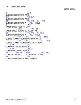 14.    PRIMEIRO AMOR
                                                  Daniel Souza

C                     Am7
QUERO DIZER QUE TE AMO
Dm7                   F/G G/F
QUERO DIZER QUE TE AMO
C/E                  F7M F/G    C    F/G
QUERO DIZER QUE TE A - MO, JESUS
C                      Am7
MAIS DO QUE TUDO NA VIDA
              Dm7         F/G G/F
MAIS DO QUE COISAS OU PESSO - AS
C/E                  F7M F/G    C Bb/C
QUERO DIZER QUE TE A - MO, JESUS
             F7M     G            C     Bb/C
QUERO TE AMAR COM TODO O CORAÇÃO
             F7M     G              C      Bb/C
QUERO TE AMAR COM TODA A MINHA ALMA
     F7M             G/F
COM TODO O ENTENDIMENTO
     Em7            A7(4) A7
COM TODA A MINHA FOR - ÇA
Dm7       F/G Am7    Dm7            F/G Am7
COMO NO INÍ - CIO,  NO PRIMEIRO AMOR
Dm7                   F/G    C
QUERO DIZER QUE TE AMO, SENHOR




Discípulos 3 – Daniel Souza                                 15
 