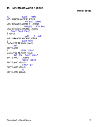 15.   MEU MAIOR AMOR É JESUS
                                    Daniel Souza

E            E/G#     F#M7
MEU MAIOR AMOR É JESUS
                A/B B/A G#M7
MEU GRANDE AMOR É JESUS
                G#7(#5)   A7M B/A
MEU GRANDE AMOR É JESUS
    G#m7 C#m7 F#m7
É JESUS
                 A/B    E A/E
MEU GRANDE AMOR É JESUS
E            E/G# F#m7
CADA VEZ TE AMO MAIS
       B7
EU TE AMO
E            E/G# F#m7
CADA VEZ TE AMO MAIS
       B7 B/A G#m7 C#m7
EU TE AMO     JESUS
              G#m7 C#m7
EU TE AMO JESUS
              F#m7 B7
EU TE AMO JESUS
              E
EU TE AMO JESUS




Discípulos 3 – Daniel Souza                   16
 