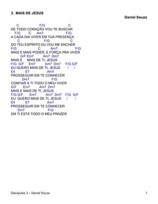 3. MAIS DE JESUS
                                            Daniel Souza

   C              F/G            C
DE TODO CORAÇÃO VOU TE BUSCAR
  F/G      C    Am7           F/G
A CADA DIA VIVER EM TUA PRESENÇA
    C                F/G          C
DO TEU ESPÍRITO EU VOU ME ENCHER
F/G              C       Am7          F/G
MAIS E MAIS PODER, E FORÇA PRA VIVER
      G/F Em7       Am7 Dm7
MAIS E MAIS DE TI, JESUS
F/G G/F Em7          Am7 Dm7 F/G G/F
EU QUERO MAIS DE TI, JESUS      /   /
E4       E7            Am7
PROSSEGUIR EM TE CONHECER
       Dm7               F/G
CONFIAR A TI TODO O MEU VIVER
G/F    Em7        Am7 Dm7
MAIS E MAIS DE TI, JESUS
F/G G/F     Em7       Am7 Dm7 F/G G/F
EU QUERO MAIS DE TI, JESUS     /     /
E4       E7            Am7
PROSSEGUIR EM TE CONHECER
    Dm7                F/G
EM TI ESTÁ TODO O MEU PRAZER




Discípulos 3 – Daniel Souza                            3
 