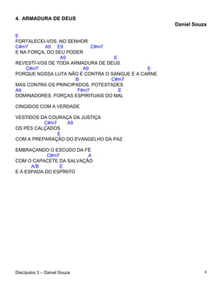4. ARMADURA DE DEUS
                                                    Daniel Souza

E
FORTALECEI-VOS, NO SENHOR
C#m7       A9 E9            C#m7
E NA FORÇA, DO SEU PODER
                 A9                E
REVESTÍ-VOS DE TODA ARMADURA DE DEUS
    C#m7                 A9                   E
PORQUE NOSSA LUTA NÃO É CONTRA O SANGUE E A CARNE
                      B           C#m7
MAS CONTRA OS PRINCIPADOS, POTESTADES
A9                     F#m7          E
DOMINADORES, FORÇAS ESPIRITUAIS DO MAL

CINGIDOS COM A VERDADE

VESTIDOS DA COURAÇA DA JUSTIÇA
          C#m7    A9
OS PÉS CALÇADOS
               E
COM A PREPARAÇÃO DO EVANGELHO DA PAZ

EMBRAÇANDO O ESCUDO DA FÉ
            C#m7         A
COM O CAPACETE DA SALVAÇÃO
      A/B        E
E A ESPADA DO ESPÍRITO




Discípulos 3 – Daniel Souza                                    4
 