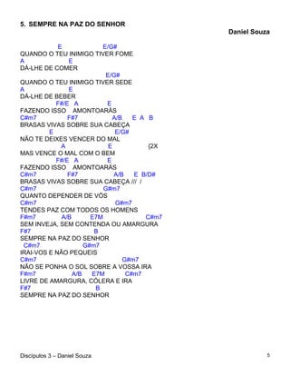 5. SEMPRE NA PAZ DO SENHOR
                                               Daniel Souza

            E             E/G#
QUANDO O TEU INIMIGO TIVER FOME
A              E
DÁ-LHE DE COMER
                            E/G#
QUANDO O TEU INIMIGO TIVER SEDE
A              E
DÁ-LHE DE BEBER
           F#/E A           E
FAZENDO ISSO AMONTOARÁS
C#m7           F#7            A/B    E A B
BRASAS VIVAS SOBRE SUA CABEÇA
         E                     E/G#
NÃO TE DEIXES VENCER DO MAL
             A               E           {2X
MAS VENCE O MAL COM O BEM
           F#/E A           E
FAZENDO ISSO AMONTOARÁS
C#m7           F#7             A/B   E B/D#
BRASAS VIVAS SOBRE SUA CABEÇA /// /
C#m7                       G#m7
QUANTO DEPENDER DE VÓS
C#m7                           G#m7
TENDES PAZ COM TODOS OS HOMENS
F#m7         A/B       E7M              C#m7
SEM INVEJA, SEM CONTENDA OU AMARGURA
F#7                     B
SEMPRE NA PAZ DO SENHOR
 C#m7                G#m7
IRAI-VOS E NÃO PEQUEIS
C#m7                              G#m7
NÃO SE PONHA O SOL SOBRE A VOSSA IRA
F#m7             A/B   E7M         C#m7
LIVRE DE AMARGURA, CÓLERA E IRA
F#7                     B
SEMPRE NA PAZ DO SENHOR




Discípulos 3 – Daniel Souza                               5
 