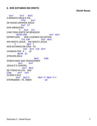6. NÓS ESTAMOS EM CRISTO
                                                      Daniel Souza

  Dm7       Gm7    Bb/C
O BENDITO DEUS E PAI
             F7M      Dm7
DE NOSSO SENHOR JESUS
             Gm7 C7
NOS ABENÇOOU
           F   Gm7 F/A
COM TODA SORTE DE BÊNÇÃOS
         Bb7M C/Bb                        Am7 Dm7
ESPIRITUAIS,    NOS LUGARES CELESTIAIS
             F/G G/B            Gm7 Bb/C
EM CRISTO JESUS. EM CRISTO JESUS
       F          Bb/F F
NÓS ESTAMOS EM CRIS - TO
               C/D Dm7 C/D Dm7
VIVEMOS POR E - LE
          Bb7M G7
ATRAVÉS DELE
                         Bb/C      C/Bb
SOMOS MAIS QUE VENCEDORES
          Am7      Dm7
JESUS É O CENTRO
              Gm7 Bb/C
DE TODAS AS COI - SAS
C/Bb      Am7 Dm7
GLÓRIA À ELE
        Gm7 Bb/C F           Bb/F / F / Bb/F / F //
ETERNAMEN - TE, AMÉM                rall




Discípulos 3 – Daniel Souza                                      6
 