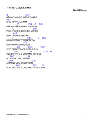 7. CRISTO VIVE EM MIM
                                            Daniel Souza

C                Em7
NÃO AO MUNDO, NÃO À CARNE
Am7
CRISTO VIVE EM MIM
           F        F/G C     F/G
PARA O ESPÍRITO EU DIGO SIM
      C                  Em7
POIS, TUDO O QUE É DO MUNDO
       Am7
E DA CARNE PASSARÁ
     F             F/G       C Bb/C
MAS CRISTO PERMANECERÁ
               F7M
MORTO PARA O MUNDO
          G/F       Em7        Am7
VIVO EM NOVIDADE COM JESUS
       Dm7            G            C7M A7
SEU ESPÍRITO É QUEM ME CONDUZ
    Dm7             G
AO MUNDO VOU NEGAR
  E/G#                  Am7
A CARNE VOU CRUCIFICAR
         Dm7             F/G     C
PORQUE CRISTO, AGORA, VIVE EM MIM




Discípulos 3 – Daniel Souza                            7
 