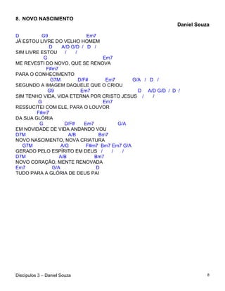 8. NOVO NASCIMENTO
                                                                Daniel Souza

D         G9                   Em7
JÁ ESTOU LIVRE DO VELHO HOMEM
             D    A/D G/D / D /
SIM LIVRE ESTOU     /    /
           G                         Em7
ME REVESTI DO NOVO, QUE SE RENOVA
            F#m7
PARA O CONHECIMENTO
              G7M          D/F#       Em7       G/A / D /
SEGUNDO A IMAGEM DAQUELE QUE O CRIOU
             G9             Em7                   D A/D G/D / D /
SIM TENHO VIDA, VIDA ETERNA POR CRISTO JESUS /         /
         G                           Em7
RESSUCITEI COM ELE, PARA O LOUVOR
        F#m7
DA SUA GLÓRIA
         G          D/F#      Em7         G/A
EM NOVIDADE DE VIDA ANDANDO VOU
D7M                   A/B           Bm7
NOVO NASCIMENTO, NOVA CRIATURA
   G7M            A/G          F#m7 Bm7 Em7 G/A
GERADO PELO ESPÍRITO EM DEUS /          /   /
D7M              A/B              Bm7
NOVO CORAÇÃO, MENTE RENOVADA
Em7           G/A                  D
TUDO PARA A GLÓRIA DE DEUS PAI




Discípulos 3 – Daniel Souza                                                8
 