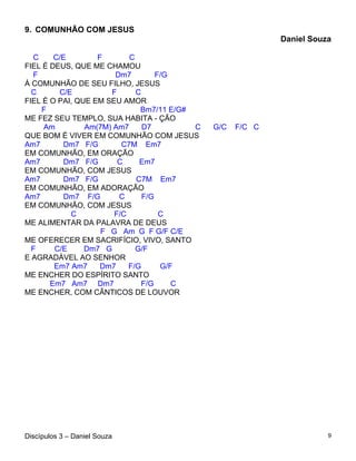 9. COMUNHÃO COM JESUS
                                                            Daniel Souza

  C     C/E        F       C
FIEL É DEUS, QUE ME CHAMOU
  F                    Dm7         F/G
À COMUNHÃO DE SEU FILHO, JESUS
  C      C/E          F      C
FIEL É O PAI, QUE EM SEU AMOR
    F                         Bm7/11 E/G#
ME FEZ SEU TEMPLO, SUA HABITA - ÇÃO
     Am         Am(7M) Am7     D7         C   G/C   F/C C
QUE BOM É VIVER EM COMUNHÃO COM JESUS
Am7       Dm7 F/G        C7M Em7
EM COMUNHÃO, EM ORAÇÃO
Am7       Dm7 F/G       C     Em7
EM COMUNHÃO, COM JESUS
Am7       Dm7 F/G            C7M Em7
EM COMUNHÃO, EM ADORAÇÃO
Am7       Dm7 F/G       C      F/G
EM COMUNHÃO, COM JESUS
            C          F/C          C
ME ALIMENTAR DA PALAVRA DE DEUS
                    F G Am G F G/F C/E
ME OFERECER EM SACRIFÍCIO, VIVO, SANTO
  F     C/E     Dm7 G        G/F
E AGRADÁVEL AO SENHOR
        Em7 Am7     Dm7    F/G      G/F
ME ENCHER DO ESPÍRITO SANTO
       Em7 Am7 Dm7             F/G     C
ME ENCHER, COM CÂNTICOS DE LOUVOR




Discípulos 3 – Daniel Souza                                            9
 