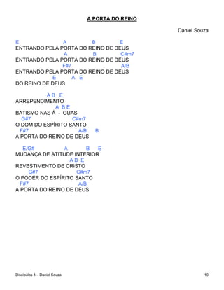 A PORTA DO REINO

                                                 Daniel Souza

E              A        B        E
ENTRANDO PELA PORTA DO REINO DE DEUS
                A       B         C#m7
ENTRANDO PELA PORTA DO REINO DE DEUS
               F#7                A/B
ENTRANDO PELA PORTA DO REINO DE DEUS
            E      A E
DO REINO DE DEUS

          AB E
ARREPENDIMENTO
             A BE
BATISMO NAS Á - GUAS
  G#7              C#m7
O DOM DO ESPÍRITO SANTO
  F#7                A/B        B
A PORTA DO REINO DE DEUS

   E/G#         A       B  E
MUDANÇA DE ATITUDE INTERIOR
                  AB E
REVESTIMENTO DE CRISTO
     G#7            C#m7
O PODER DO ESPÍRITO SANTO
  F#7                A/B
A PORTA DO REINO DE DEUS




Discípúlos 4 – Daniel Souza                                10
 