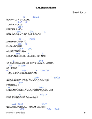 ARREPENDIMENTO

                                                 Daniel Souza

              D       F#/A#
NEGAR-SE A SI MESMO
         Bm7    G
TOMAR A CRUZ
         D/F#
PERDER A VIDA
        Em7        G/A             A
RENUNCIAR A TUDO QUE POSSUI

           D       F#/A#
ARREPENDIMENTO
          Bm7 G
É ABANDONAR
          D/F#   Bm7
A INDEPENDÊNCIA
        Em7      A          D
E DEPENDENTE DE DEUS SE TORNAR

     G                    D/F#
SE ALGUÉM QUER VIR APÓS MIM A SI MESMO
  A4     A D/F#
SE NEGUE
G           D/F#        A   D/F# G
TOME A SUA CRUZ E SIGA-ME

                       D/F#           F#/A#
QUEM QUISER, POIS, SALVAR A SUA VIDA
          Bm7
PERDE-LA-Á
  G                         D/F#
E QUEM PERDER A VIDA POR CAUSA DE MIM

          G                     G/A A
E DO EVANGELHO SALVA-LA-Á


     A/G F#m7              Em7
QUE APROVEITA AO HOMEM GANHAR
           G/A                 D/F#        Em7
Discípúlos 4 – Daniel Souza                                11
 