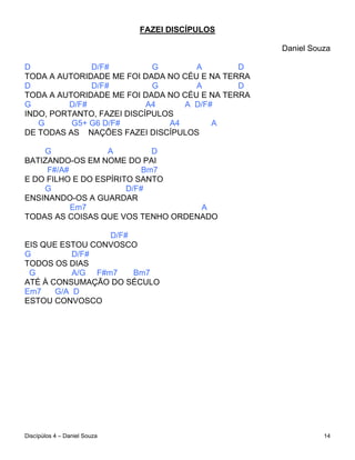 FAZEI DISCÍPULOS

                                                  Daniel Souza

D             D/F#          G       A        D
TODA A AUTORIDADE ME FOI DADA NO CÉU E NA TERRA
D             D/F#          G       A        D
TODA A AUTORIDADE ME FOI DADA NO CÉU E NA TERRA
G        D/F#              A4     A D/F#
INDO, PORTANTO, FAZEI DISCÍPULOS
   G      G5+ G6 D/F#          A4       A
DE TODAS AS NAÇÕES FAZEI DISCÍPULOS

    G             A          D
BATIZANDO-OS EM NOME DO PAI
     F#/A#                 Bm7
E DO FILHO E DO ESPÍRITO SANTO
    G                  D/F#
ENSINANDO-OS A GUARDAR
           Em7                     A
TODAS AS COISAS QUE VOS TENHO ORDENADO

                  D/F#
EIS QUE ESTOU CONVOSCO
G          D/F#
TODOS OS DIAS
 G         A/G F#m7    Bm7
ATÉ À CONSUMAÇÃO DO SÉCULO
Em7    G/A D
ESTOU CONVOSCO




Discípúlos 4 – Daniel Souza                                 14
 