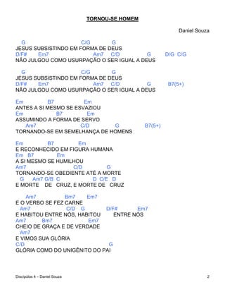 TORNOU-SE HOMEM

                                                             Daniel Souza

  G                   C/G      G
JESUS SUBSISTINDO EM FORMA DE DEUS
D/F#   Em7                Am7 C/D         G              D/G C/G
NÃO JULGOU COMO USURPAÇÃO O SER IGUAL A DEUS

  G                   C/G      G
JESUS SUBSISTINDO EM FORMA DE DEUS
D/F#   Em7                Am7 C/D         G              B7(5+)
NÃO JULGOU COMO USURPAÇÃO O SER IGUAL A DEUS

Em          B7         Em
ANTES A SI MESMO SE ESVAZIOU
Em             B7       Em
ASSUMINDO A FORMA DE SERVO
   Am7                C/D     G                 B7(5+)
TORNANDO-SE EM SEMELHANÇA DE HOMENS

Em         B7        Em
E RECONHECIDO EM FIGURA HUMANA
Em B7         Em
A SI MESMO SE HUMILHOU
Am7                C/D        G
TORNANDO-SE OBEDIENTE ATÉ A MORTE
  G   Am7 G/B C          D C/E D
E MORTE DE CRUZ, E MORTE DE CRUZ

    Am7          Bm7    Em7
E O VERBO SE FEZ CARNE
  Am7            C/D G       D/F#      Em7
E HABITOU ENTRE NÓS, HABITOU    ENTRE NÓS
Am7      Bm7            Em7
CHEIO DE GRAÇA E DE VERDADE
  Am7
E VIMOS SUA GLÓRIA
C/D                           G
GLÓRIA COMO DO UNIGÊNITO DO PAI




Discípúlos 4 – Daniel Souza                                             2
 