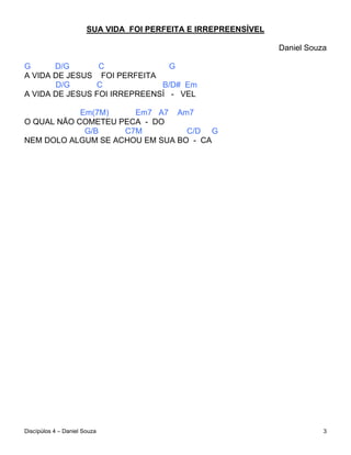 SUA VIDA FOI PERFEITA E IRREPREENSÍVEL

                                                                Daniel Souza

G      D/G       C              G
A VIDA DE JESUS FOI PERFEITA
       D/G      C             B/D# Em
A VIDA DE JESUS FOI IRREPREENSÍ - VEL

            Em(7M)    Em7 A7 Am7
O QUAL NÃO COMETEU PECA - DO
             G/B    C7M          C/D G
NEM DOLO ALGUM SE ACHOU EM SUA BO - CA




Discípúlos 4 – Daniel Souza                                                3
 
