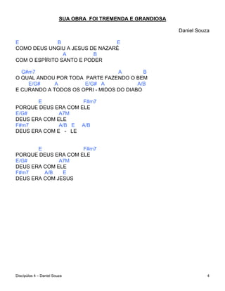 SUA OBRA FOI TREMENDA E GRANDIOSA

                                                             Daniel Souza

E             B                 E
COMO DEUS UNGIU A JESUS DE NAZARÉ
                A         B
COM O ESPÍRITO SANTO E PODER

  G#m7                            A        B
O QUAL ANDOU POR TODA PARTE FAZENDO O BEM
    E/G#     A        E/G# A             A/B
E CURANDO A TODOS OS OPRI - MIDOS DO DIABO

       E             F#m7
PORQUE DEUS ERA COM ELE
E/G#          A7M
DEUS ERA COM ELE
F#m7          A/B E A/B
DEUS ERA COM E - LE


       E             F#m7
PORQUE DEUS ERA COM ELE
E/G#          A7M
DEUS ERA COM ELE
F#m7     A/B   E
DEUS ERA COM JESUS




Discípúlos 4 – Daniel Souza                                             4
 
