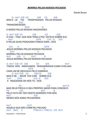 MORREU PELOS NOSSOS PECADOS

                                                            Daniel Souza

    G Am7 G/B C9         G/B   C9    G/B
MAS E - LE FOI    TRASPASSADO PELAS NOSSAS
          Am7
TRANSGRESSÕES
               D/F#          G
E MOÍDO PELAS NOSSAS INIQÜIDADES

G Am7 G/B C9         G/B       C9       G/B
O CAS – TIGO QUE NOS TRÁS A PAZ ESTAVA SOBRE ELE
  Am7                    D/F#    C/G G    D/G
E PELAS SUAS PISADURAS FOMOS SARA - DOS

  C/G   G                   D/F#
JESUS MORREU PELOS NOSSOS PECADOS
   Em7                 C
MORREU PELOS NOSSOS PECADOS
Am7     G/B C      Em7      D
JESUS MORREU PELOS NOSSOS PECADOS

G Am7 G/B C9 G/B        C9     G/B     Am7
TODOS NÓS ANDÁVAMOS DESGARRADOS COMO OVELHAS
                 D/F#        G
CADA UM SE DESVIAVA PELO CAMINHO
    G Am7 G/B C9      G/B C9     G/B
MAS O SE - NHOR FEZ CAIR SOBRE ELE
Am7      D/F#         C/G G   D/G
A INIQÜIDADE DE NÓS TO - DOS

          F9                    C/E       Am7 D
MAS DEUS PROVA O SEU PRÓPRIO AMOR PARA CONOSCO
F9         C/E             Am7       D
PELO FATO DE TER CRISTO MORRIDO POR NÓS
Am7                   C/D
SENDO NÓS AINDA PECADORES


Am7             Em7
AQUELE QUE NÃO COMETEU PECADO
Gm7 Bb/C C          F7M(12+) F7M(13) C/E Dm7
Discípúlos 4 – Daniel Souza                                            5
 