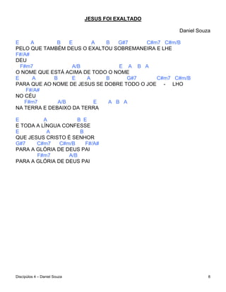 JESUS FOI EXALTADO

                                                   Daniel Souza

E     A       B   E       A  B   G#7      C#m7 C#m/B
PELO QUE TAMBÉM DEUS O EXALTOU SOBREMANEIRA E LHE
F#/A#
DEU
  F#m7             A/B           E A B A
O NOME QUE ESTÁ ACIMA DE TODO O NOME
E     A      B     E    A    B      G#7      C#m7 C#m/B
PARA QUE AO NOME DE JESUS SE DOBRE TODO O JOE - LHO
    F#/A#
NO CÉU
   F#m7       A/B          E  A B A
NA TERRA E DEBAIXO DA TERRA

E         A          B E
E TODA A LÍNGUA CONFESSE
E          A          B
QUE JESUS CRISTO É SENHOR
G#7    C#m7    C#m/B    F#/A#
PARA A GLÓRIA DE DEUS PAI
       F#m7       A/B
PARA A GLÓRIA DE DEUS PAI




Discípúlos 4 – Daniel Souza                                   8
 