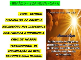 - IRMÃO X - BOA NOVA - CAP 6
- PARA SERMOS
DISCÍPULOS DO CRISTO É
NECESSÁRIO NOS DISPORMOS
COM FIRMEZA A CONDUZIR A
CRUZ DE NOSSOS
TESTEMUNHOS DE
ASSIMILAÇÃO DO BEM,
SEGUINDO SEUS PASSOS.
 