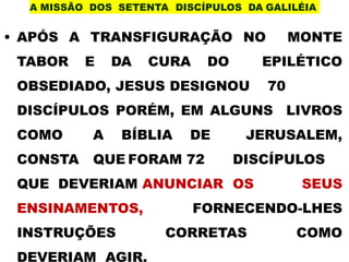A MISSÃO DOS SETENTA DISCÍPULOS DA GALILÉIA
• APÓS A TRANSFIGURAÇÃO NO MONTE
TABOR E DA CURA DO EPILÉTICO
OBSEDIADO, JESUS DESIGNOU 70
DISCÍPULOS PORÉM, EM ALGUNS LIVROS
COMO A BÍBLIA DE JERUSALEM,
CONSTA QUE FORAM 72 DISCÍPULOS
QUE DEVERIAM ANUNCIAR OS SEUS
ENSINAMENTOS, FORNECENDO-LHES
INSTRUÇÕES CORRETAS COMO
DEVERIAM AGIR.
 