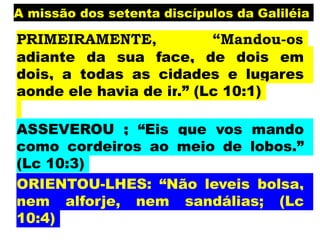 A missão dos setenta discípulos da Galiléia
PRIMEIRAMENTE, “Mandou-os
adiante da sua face, de dois em
dois, a todas as cidades e lugares
aonde ele havia de ir.” (Lc 10:1)
ASSEVEROU ; “Eis que vos mando
como cordeiros ao meio de lobos.”
(Lc 10:3)
ORIENTOU-LHES: “Não leveis bolsa,
nem alforje, nem sandálias; (Lc
10:4)
 