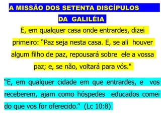 A MISSÃO DOS SETENTA DISCÍPULOS
DA GALILÉIA
E, em qualquer casa onde entrardes, dizei
primeiro: “Paz seja nesta casa. E, se ali houver
algum filho de paz, repousará sobre ele a vossa
paz; e, se não, voltará para vós."
“E, em qualquer cidade em que entrardes, e vos
receberem, ajam como hóspedes educados comei
do que vos for oferecido.” (Lc 10:8)
 